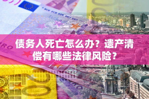 北京债务人死亡怎么办？遗产清偿有哪些法律风险？