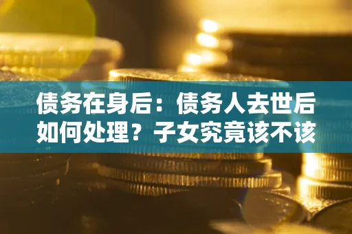 北京债务在身后：债务人去世后如何处理？子女究竟该不该还钱？