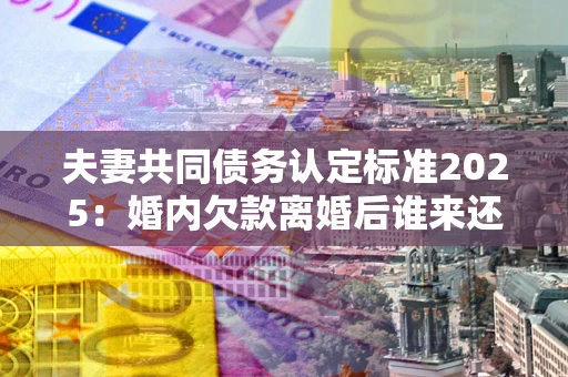北京夫妻共同债务认定标准2025:婚内欠款离婚后谁来还? 北京夫妻共同债务认定标准2025:婚内欠款离婚后谁来还?