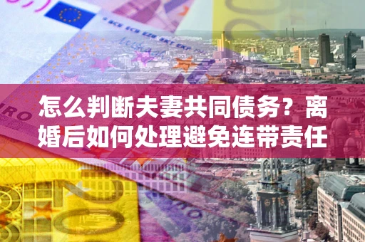 北京怎么判断夫妻共同债务？离婚后如何处理避免连带责任？