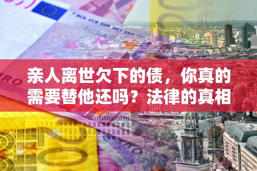 北京亲人离世欠下的债，你真的需要替他还吗？法律的真相或许与你想的不一样